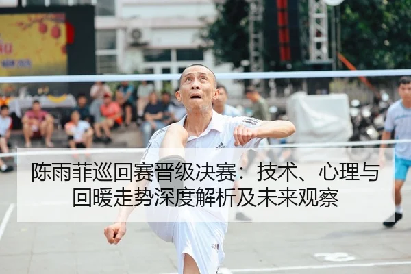 陈雨菲巡回赛晋级决赛：技术、心理与回暖走势深度解析及未来观察（Tencent Sports）